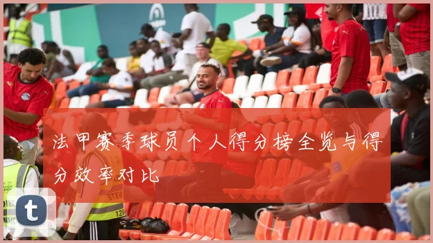 法甲赛季球员个人得分榜全览与得分效率对比