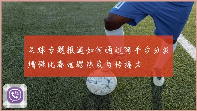 足球专题报道如何通过跨平台分发增强比赛话题热度与传播力