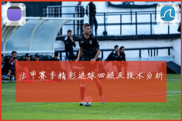 法甲赛季精彩进球回顾及技术分析